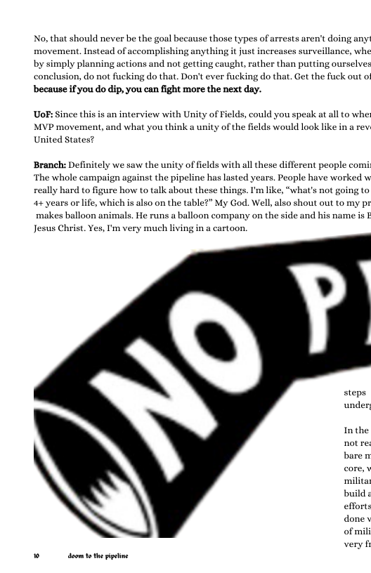 No, that should never be the goal because those types of arrests aren’t doing any! movement. Instead of accomplishing anything it just increases surveillance, whe by simply planning actions and not getting caught, rather than putting ourselves conclusion, do not fucking do that. Don’t ever fucking do that. Get the fuck out of  because if you do dip, you can fight more the next day.  UoF: Since this is an interview with Unity of Fields, could you speak at all to whe MVP movement, and what you think a unity of the fields would look like in a rev United States?  Branch: Definitely we saw the unity of fields with all these different people comi ‘The whole campaign against the pipeline has lasted years. People have worked w really hard to figure how to talk about these things. I’m like, “what’s not going to 4+ years or life, which is also on the table?” My God. Well, also shout out to my pr makes balloon animals. He runs a balloon company on the side and his name is Jesus Christ. Yes, I’m very much living in a cartoon.  steps under  Inthe not re baren milita build efforts done of mil very §  ® doom 1 the ppetine 